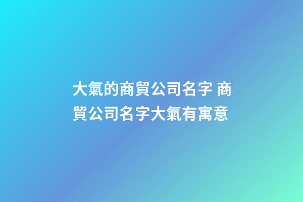 大氣的商貿公司名字 商貿公司名字大氣有寓意-第1張-公司起名-玄機派